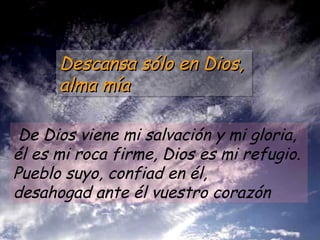De Dios viene mi salvación y mi gloria, él es mi roca firme, Dios es mi refugio.  Pueblo suyo, confiad en él,  desahogad ante él vuestro corazón Descansa sólo en Dios,  alma mía 