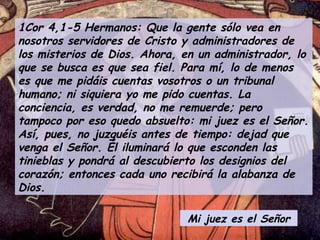 1Cor 4,1-5 Hermanos: Que la gente sólo vea en nosotros servidores de Cristo y administradores de los misterios de Dios. Ahora, en un administrador, lo que se busca es que sea fiel. Para mí, lo de menos es que me pidáis cuentas vosotros o un tribunal humano; ni siquiera yo me pido cuentas. La conciencia, es verdad, no me remuerde; pero tampoco por eso quedo absuelto: mi juez es el Señor. Así, pues, no juzguéis antes de tiempo: dejad que venga el Señor. Él iluminará lo que esconden las tinieblas y pondrá al descubierto los designios del corazón; entonces cada uno recibirá la alabanza de Dios. Mi juez es el Señor 