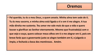 Oremos
• Pai querido, tu és o meu Deus, a quem anseio. Minha alma tem sede de ti.
Tu és meu socorro, e minha alma está ligada a ti e em ti me alegro. A tua
mão direita me sustenta. Teu amor me vale mais do que a vida e quero
louvar e glorificar ao Senhor eternamente. Mesmo que frustrado(a) com o
que vejo e ouço, quero colocar meus olhos em ti e me alegrar em ti, pois em
breve farás que o governante justo se alegre também em ti, e julgarás o
ímpio, e fecharás a boca dos mentirosos. Amém.
 