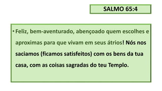 SALMO 65:4
•Feliz, bem-aventurado, abençoado quem escolhes e
aproximas para que vivam em seus átrios! Nós nos
saciamos (ficamos satisfeitos) com os bens da tua
casa, com as coisas sagradas do teu Templo.
 