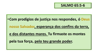 SALMO 65:5-6
•Com prodígios de justiça nos respondes, ó Deus
nosso Salvador, esperança dos confins da terra,
e dos distantes mares. Tu firmaste os montes
pela tua força, pelo teu grande poder.
 