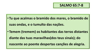 SALMO 65:7-8
•Tu que acalmas o bramido dos mares, o bramido de
suas ondas, e o tumulto das nações.
•Temem (tremem) os habitantes das terras distantes
diante das tuas maravilhas(dos teus sinais); do
nascente ao poente despertas canções de alegria.
 