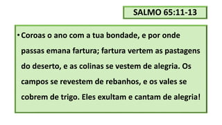 SALMO 65:11-13
•Coroas o ano com a tua bondade, e por onde
passas emana fartura; fartura vertem as pastagens
do deserto, e as colinas se vestem de alegria. Os
campos se revestem de rebanhos, e os vales se
cobrem de trigo. Eles exultam e cantam de alegria!
 