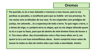 Oremos
• Pai querido, tu és o meu Salvador e mereces o meu louvor, pois tu me
perdoas os pecados, e escolheste para que eu habite em tua presença. Tu
me sacias com as bênçãos de tua casa. Tu me respondes com prodígios de
justiça, me salvando. , és a esperança de toda a terra. Tu que regas a terra, e
a fartas de trigo, e a própria terra se alegra, que eu me alegre olhando quem
tu és e o que tu fazes, para que de dentro de mim brotem hinos de louvor a
ti. Tira meus olhos das circunstâncias ruins e fixa meus olhos em ti, em
quem tu és e em tuas maravilhosas obras. Assim cumprirei meus votos de
louvar-te todos os dias de minha vida e por toda a eternidade. Amém.
 