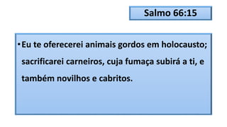 Salmo 66:15
•Eu te oferecerei animais gordos em holocausto;
sacrificarei carneiros, cuja fumaça subirá a ti, e
também novilhos e cabritos.
 