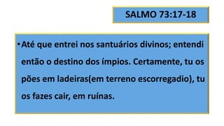 SALMO 73:17-18
•Até que entrei nos santuários divinos; entendi
então o destino dos ímpios. Certamente, tu os
pões em ladeiras(em terreno escorregadio), tu
os fazes cair, em ruínas.
 