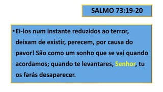 SALMO 73:19-20
•Ei-los num instante reduzidos ao terror,
deixam de existir, perecem, por causa do
pavor! São como um sonho que se vai quando
acordamos; quando te levantares, Senhor, tu
os farás desaparecer.
 