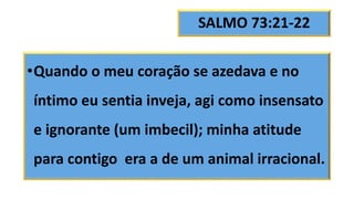 SALMO 73:21-22
•Quando o meu coração se azedava e no
íntimo eu sentia inveja, agi como insensato
e ignorante (um imbecil); minha atitude
para contigo era a de um animal irracional.
 