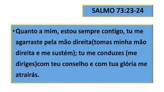 SALMO 73:23-24
•Quanto a mim, estou sempre contigo, tu me
agarraste pela mão direita(tomas minha mão
direita e me sustém); tu me conduzes (me
diriges)com teu conselho e com tua glória me
atrairás.
 