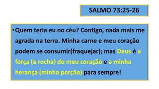SALMO 73:25-26
•Quem teria eu no céu? Contigo, nada mais me
agrada na terra. Minha carne e meu coração
podem se consumir(fraquejar); mas Deus é a
força (a rocha) do meu coração e a minha
herança (minha porção) para sempre!
 