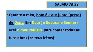 SALMO 73:28
•Quanto a mim, bom é estar junto (perto)
de Deus. Em Deus( o Soberano Senhor)
está o meu refúgio, para contar todas as
tuas obras (os teus feitos)
 