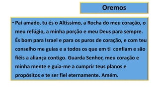 Oremos
• Pai amado, tu és o Altíssimo, a Rocha do meu coração, o
meu refúgio, a minha porção e meu Deus para sempre.
És bom para Israel e para os puros de coração, e com teu
conselho me guias e a todos os que em ti confiam e são
fiéis a aliança contigo. Guarda Senhor, meu coração e
minha mente e guia-me a cumprir teus planos e
propósitos e te ser fiel eternamente. Amém.
 