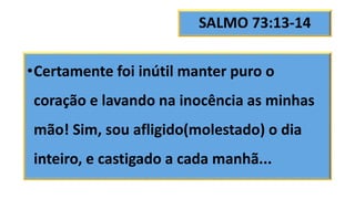 SALMO 73:13-14
•Certamente foi inútil manter puro o
coração e lavando na inocência as minhas
mão! Sim, sou afligido(molestado) o dia
inteiro, e castigado a cada manhã...
 