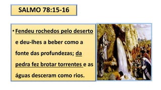 SALMO 78:15-16
•Fendeu rochedos pelo deserto
e deu-lhes a beber como a
fonte das profundezas; da
pedra fez brotar torrentes e as
águas desceram como rios.
 