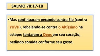 SALMO 78:17-18
•Mas continuaram pecando contra Ele (contra
YHVH), rebelando-se contra o Altíssimo na
estepe; tentaram a Deus em seu coração,
pedindo comida conforme seu gosto.
 
