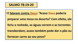 SALMO 78:19-20
•E falaram contra Deus: “Acaso Deus poderia
preparar uma mesa no deserto? Com efeito, ele
feriu o rochedo, as águas correm e as torrentes
transbordam; acaso também pode dar o pão ou
fornecer carne ao seu povo?
 