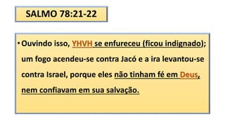 SALMO 78:21-22
•Ouvindo isso, YHVH se enfureceu (ficou indignado);
um fogo acendeu-se contra Jacó e a ira levantou-se
contra Israel, porque eles não tinham fé em Deus,
nem confiavam em sua salvação.
 