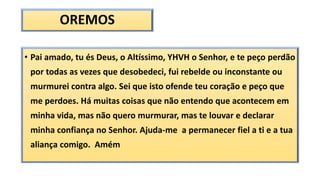 OREMOS
• Pai amado, tu és Deus, o Altíssimo, YHVH o Senhor, e te peço perdão
por todas as vezes que desobedeci, fui rebelde ou inconstante ou
murmurei contra algo. Sei que isto ofende teu coração e peço que
me perdoes. Há muitas coisas que não entendo que acontecem em
minha vida, mas não quero murmurar, mas te louvar e declarar
minha confiança no Senhor. Ajuda-me a permanecer fiel a ti e a tua
aliança comigo. Amém
 