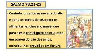 SALMO 78:23-25
• Contudo, ordenou ás nuvens do alto
e abriu as portas do céu; para os
alimentar fez chover o maná, deu
para eles o cereal (pão) do céu; cada
um comeu do pão dos anjos,
mandou-lhes provisões em fartura.
 