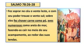 SALMO 78:26-28
• Fez soprar no céu o vento leste, e com
seu poder trouxe o vento sul; sobre
eles fez chover carne como pó, aves
numerosas como areia do mar,
fazendo-as cair no meio do seu
acampamento, ao redor das suas
tendas.
 
