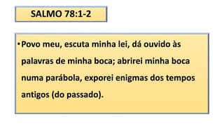 SALMO 78:1-2
•Povo meu, escuta minha lei, dá ouvido às
palavras de minha boca; abrirei minha boca
numa parábola, exporei enigmas dos tempos
antigos (do passado).
 