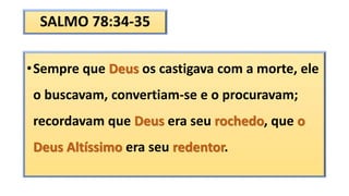 SALMO 78:34-35
•Sempre que Deus os castigava com a morte, ele
o buscavam, convertiam-se e o procuravam;
recordavam que Deus era seu rochedo, que o
Deus Altíssimo era seu redentor.
 