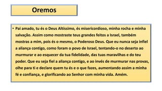 Oremos
• Pai amado, tu és o Deus Altíssimo, és misericordioso, minha rocha e minha
salvação. Assim como mostraste teus grandes feitos a Israel, também
mostras a mim, pois és o mesmo, o Poderoso Deus. Que eu nunca seja infiel
a aliança contigo, como foram o povo de Israel, tentando-o no deserto ao
murmurar e ao esquecer da tua fidelidade, das tuas maravilhas e do teu
poder. Que eu seja fiel a aliança contigo, e ao invés de murmurar nas provas,
olhe para ti e declare quem tu és e o que fazes, aumentando assim a minha
fé e confiança, e glorificando ao Senhor com minha vida. Amém.
 