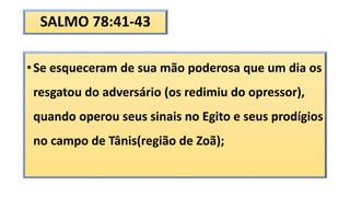 SALMO 78:41-43
•Se esqueceram de sua mão poderosa que um dia os
resgatou do adversário (os redimiu do opressor),
quando operou seus sinais no Egito e seus prodígios
no campo de Tânis(região de Zoã);
 