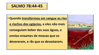 SALMO 78:44-45
• Quando transformou em sangue os rios
e riachos dos egípcios, e eles não mais
conseguiam beber das suas águas, e
enviou enxames de moscas que os
devoraram, e rãs que os devastaram;
 