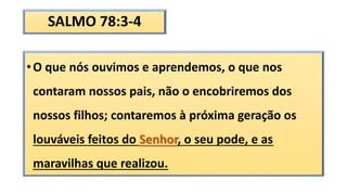 SALMO 78:3-4
•O que nós ouvimos e aprendemos, o que nos
contaram nossos pais, não o encobriremos dos
nossos filhos; contaremos à próxima geração os
louváveis feitos do Senhor, o seu pode, e as
maravilhas que realizou.
 