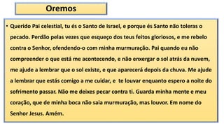 Oremos
• Querido Pai celestial, tu és o Santo de Israel, e porque és Santo não toleras o
pecado. Perdão pelas vezes que esqueço dos teus feitos gloriosos, e me rebelo
contra o Senhor, ofendendo-o com minha murmuração. Pai quando eu não
compreender o que está me acontecendo, e não enxergar o sol atrás da nuvem,
me ajude a lembrar que o sol existe, e que aparecerá depois da chuva. Me ajude
a lembrar que estás comigo a me cuidar, e te louvar enquanto espero a noite do
sofrimento passar. Não me deixes pecar contra ti. Guarda minha mente e meu
coração, que de minha boca não saia murmuração, mas louvor. Em nome do
Senhor Jesus. Amém.
 