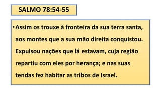 SALMO 78:54-55
•Assim os trouxe à fronteira da sua terra santa,
aos montes que a sua mão direita conquistou.
Expulsou nações que lá estavam, cuja região
repartiu com eles por herança; e nas suas
tendas fez habitar as tribos de Israel.
 