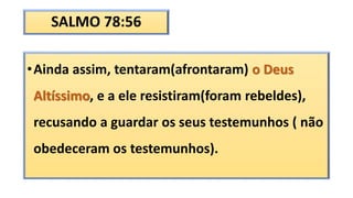 SALMO 78:56
•Ainda assim, tentaram(afrontaram) o Deus
Altíssimo, e a ele resistiram(foram rebeldes),
recusando a guardar os seus testemunhos ( não
obedeceram os testemunhos).
 