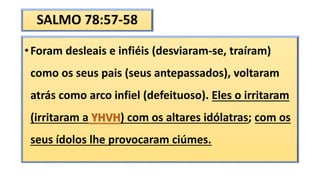 SALMO 78:57-58
•Foram desleais e infiéis (desviaram-se, traíram)
como os seus pais (seus antepassados), voltaram
atrás como arco infiel (defeituoso). Eles o irritaram
(irritaram a YHVH) com os altares idólatras; com os
seus ídolos lhe provocaram ciúmes.
 