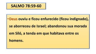 SALMO 78:59-60
•Deus ouviu e ficou enfurecido (ficou indignado),
se aborreceu de Israel; abandonou sua morada
em Siló, a tenda em que habitava entre os
homens.
 