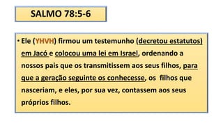 SALMO 78:5-6
• Ele (YHVH) firmou um testemunho (decretou estatutos)
em Jacó e colocou uma lei em Israel, ordenando a
nossos pais que os transmitissem aos seus filhos, para
que a geração seguinte os conhecesse, os filhos que
nasceriam, e eles, por sua vez, contassem aos seus
próprios filhos.
 