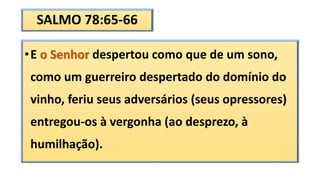 SALMO 78:65-66
•E o Senhor despertou como que de um sono,
como um guerreiro despertado do domínio do
vinho, feriu seus adversários (seus opressores)
entregou-os à vergonha (ao desprezo, à
humilhação).
 