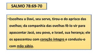 SALMO 78:69-70
•Escolheu a Davi, seu servo, tirou-o do aprisco das
ovelhas; da companhia das ovelhas fê-lo vir para
apascentar Jacó, seu povo, e Israel, sua herança; ele
os apascentou com coração íntegro e conduziu-o
com mão sábia.
 