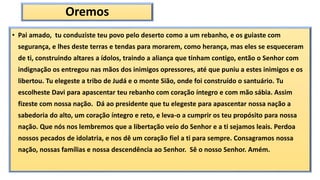 Oremos
• Pai amado, tu conduziste teu povo pelo deserto como a um rebanho, e os guiaste com
segurança, e lhes deste terras e tendas para morarem, como herança, mas eles se esqueceram
de ti, construindo altares a ídolos, traindo a aliança que tinham contigo, então o Senhor com
indignação os entregou nas mãos dos inimigos opressores, até que puniu a estes inimigos e os
libertou. Tu elegeste a tribo de Judá e o monte Sião, onde foi construído o santuário. Tu
escolheste Davi para apascentar teu rebanho com coração íntegro e com mão sábia. Assim
fizeste com nossa nação. Dá ao presidente que tu elegeste para apascentar nossa nação a
sabedoria do alto, um coração íntegro e reto, e leva-o a cumprir os teu propósito para nossa
nação. Que nós nos lembremos que a libertação veio do Senhor e a ti sejamos leais. Perdoa
nossos pecados de idolatria, e nos dê um coração fiel a ti para sempre. Consagramos nossa
nação, nossas famílias e nossa descendência ao Senhor. Sê o nosso Senhor. Amém.
 