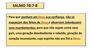 SALMO 78:7-8
• Para que ponham em Deus sua confiança, não se
esqueçam dos feitos de Deus e observem (obedeçam)
seus mandamentos; para que não sejam como seus
pais, uma geração desobediente e rebelde, geração de
coração inconstante, cujo espírito não era fiel a Deus.
 
