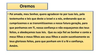 Oremos
• Pai amado, meu Senhor, quero agradecer-te por tuas leis, pelo
testemunho e leis que deste a Israel e a nós, ordenando que as
cumpríssemos e as transmitíssemos a nossa futura geração, para
que ponhamos em Ti, nossa confiança e não esqueçamos dos teus
feitos, e obedeçamos tuas leis. Que eu seja fiel ao Senhor e conte a
meus filhos e meus filhos aos seus filhos e assim sucetivamente os
teus gloriosos feitos, para que ponham em ti a fé e confiança.
Amém.
 