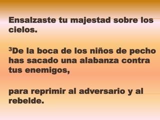 Ensalzaste tu majestad sobre los
cielos.
3De la boca de los niños de pecho
has sacado una alabanza contra
tus enemigos,
para reprimir al adversario y al
rebelde.
 