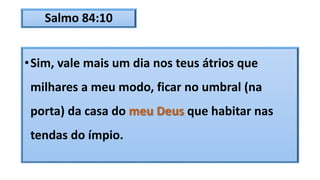 Salmo 84:10
•Sim, vale mais um dia nos teus átrios que
milhares a meu modo, ficar no umbral (na
porta) da casa do meu Deus que habitar nas
tendas do ímpio.
 
