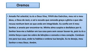Oremos
• Amado Pai celestial, tu és o Deus Vivo, YHVH dos Exércitos, meu rei e meu
deus, o Deus de Jacó, o sol e escudo que concede graça e glória e que não
recusa nenhum bem ao que anda em integridade. Eu confio em ti meu
Senhor, e anseio por encontrar-te. Minha alma suspira e desfalece por ti.
Senhor leva-me a habitar em tua casa para sem cessar louvar-te, pois tu és a
minha força o que me cobre de bênçãos e consola o meu coração. Conduze-
me para tua casa, onde tu habitas e ordena tua benção. Eu te desejo, meu
Senhor e meu Deus. Amém.
 