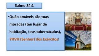 Salmo 84:1
•Quão amáveis são tuas
moradas (teu lugar de
habitação, teus tabernáculos),
YHVH (Senhor) dos Exércitos!
 
