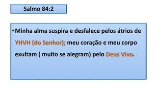Salmo 84:2
•Minha alma suspira e desfalece pelos átrios de
YHVH (do Senhor); meu coração e meu corpo
exultam ( muito se alegram) pelo Deus Vivo.
 