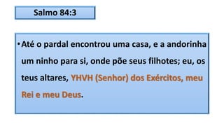 Salmo 84:3
•Até o pardal encontrou uma casa, e a andorinha
um ninho para si, onde põe seus filhotes; eu, os
teus altares, YHVH (Senhor) dos Exércitos, meu
Rei e meu Deus.
 