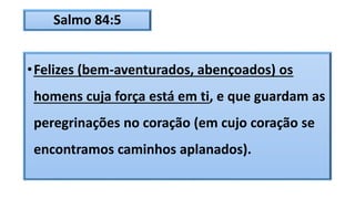 Salmo 84:5
•Felizes (bem-aventurados, abençoados) os
homens cuja força está em ti, e que guardam as
peregrinações no coração (em cujo coração se
encontramos caminhos aplanados).
 