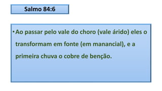 Salmo 84:6
•Ao passar pelo vale do choro (vale árido) eles o
transformam em fonte (em manancial), e a
primeira chuva o cobre de benção.
 