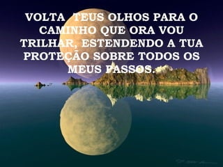 VOLTA  TEUS OLHOS PARA O CAMINHO QUE ORA VOU TRILHAR, ESTENDENDO A TUA PROTEÇÃO SOBRE TODOS OS MEUS PASSOS. 